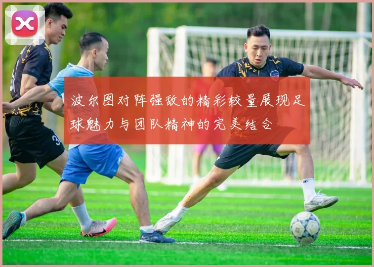 波尔图对阵强敌的精彩较量展现足球魅力与团队精神的完美结合