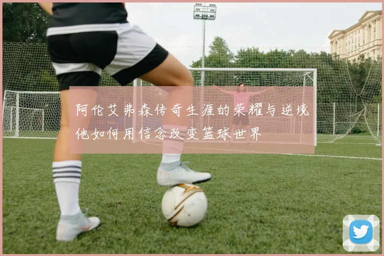 阿伦艾弗森传奇生涯的荣耀与逆境他如何用信念改变篮球世界