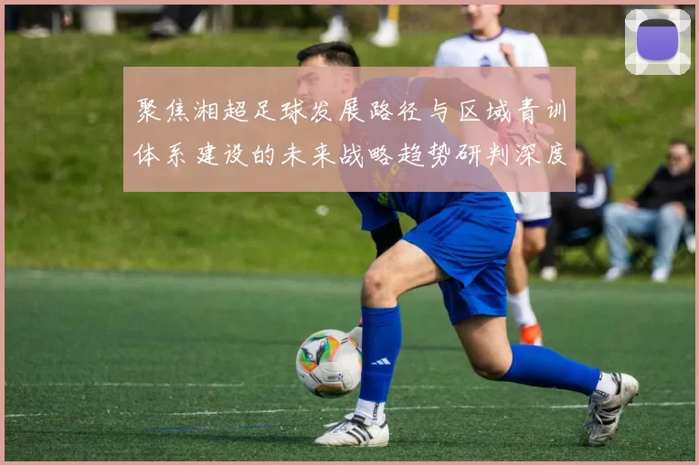 聚焦湘超足球发展路径与区域青训体系建设的未来战略趋势研判深度
