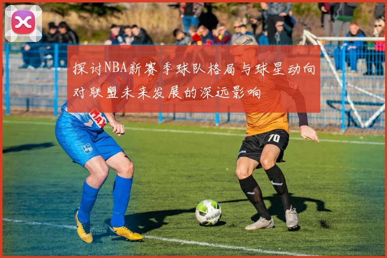 探讨NBA新赛季球队格局与球星动向对联盟未来发展的深远影响