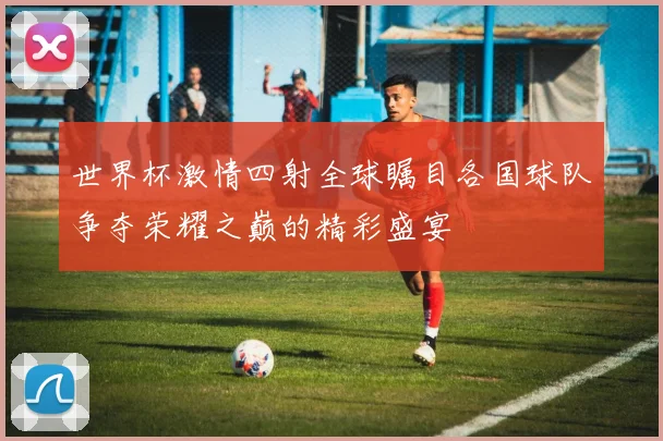 世界杯激情四射全球瞩目各国球队争夺荣耀之巅的精彩盛宴