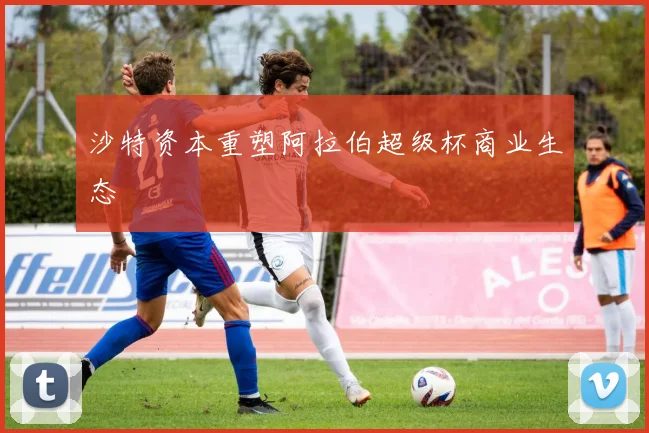沙特资本重塑阿拉伯超级杯商业生态