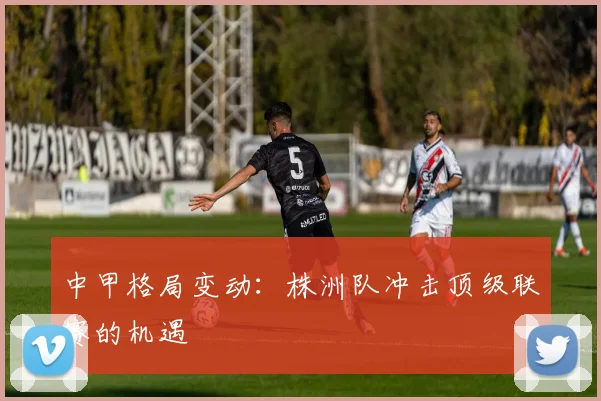中甲格局变动：株洲队冲击顶级联赛的机遇