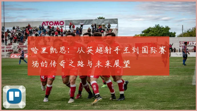 哈里凯恩：从英超射手王到国际赛场的传奇之路与未来展望