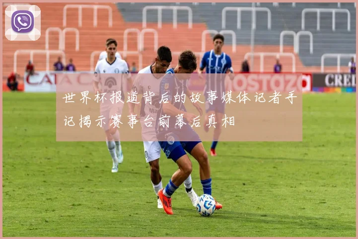 世界杯报道背后的故事媒体记者手记揭示赛事台前幕后真相