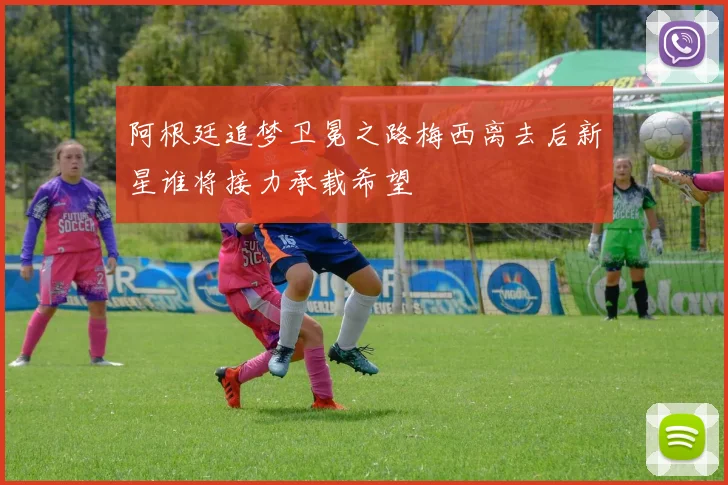 阿根廷追梦卫冕之路梅西离去后新星谁将接力承载希望