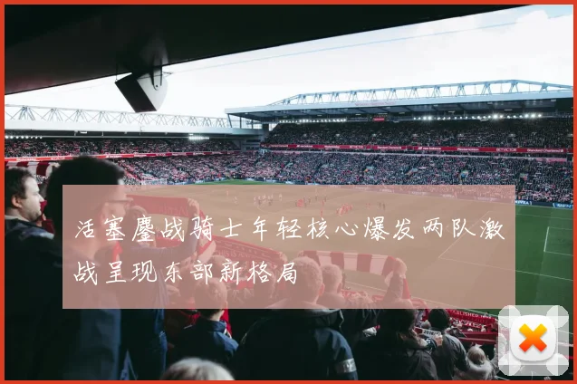 活塞鏖战骑士年轻核心爆发两队激战呈现东部新格局