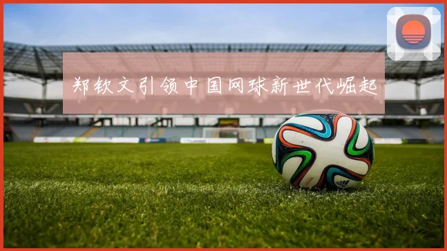 郑钦文引领中国网球新世代崛起