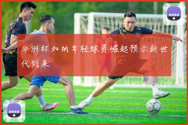 非洲杯加纳年轻球员崛起预示新世代到来